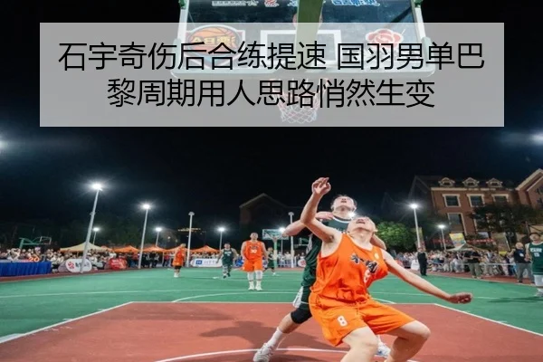 石宇奇伤后合练提速 国羽男单巴黎周期用人思路悄然生变（kaiyun）