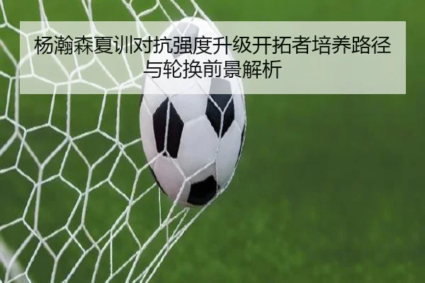杨瀚森夏训对抗强度升级开拓者培养路径与轮换前景解析