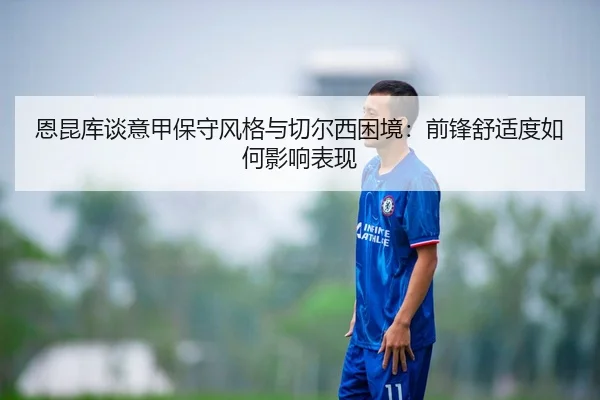 恩昆库谈意甲保守风格与切尔西困境：前锋舒适度如何影响表现（kaiyun）