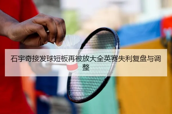 石宇奇接发球短板再被放大全英赛失利复盘与调整（kaiyun）