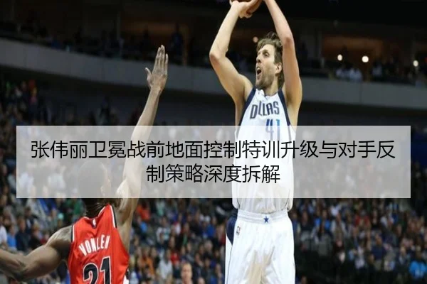 张伟丽卫冕战前地面控制特训升级与对手反制策略深度拆解（kaiyun）
